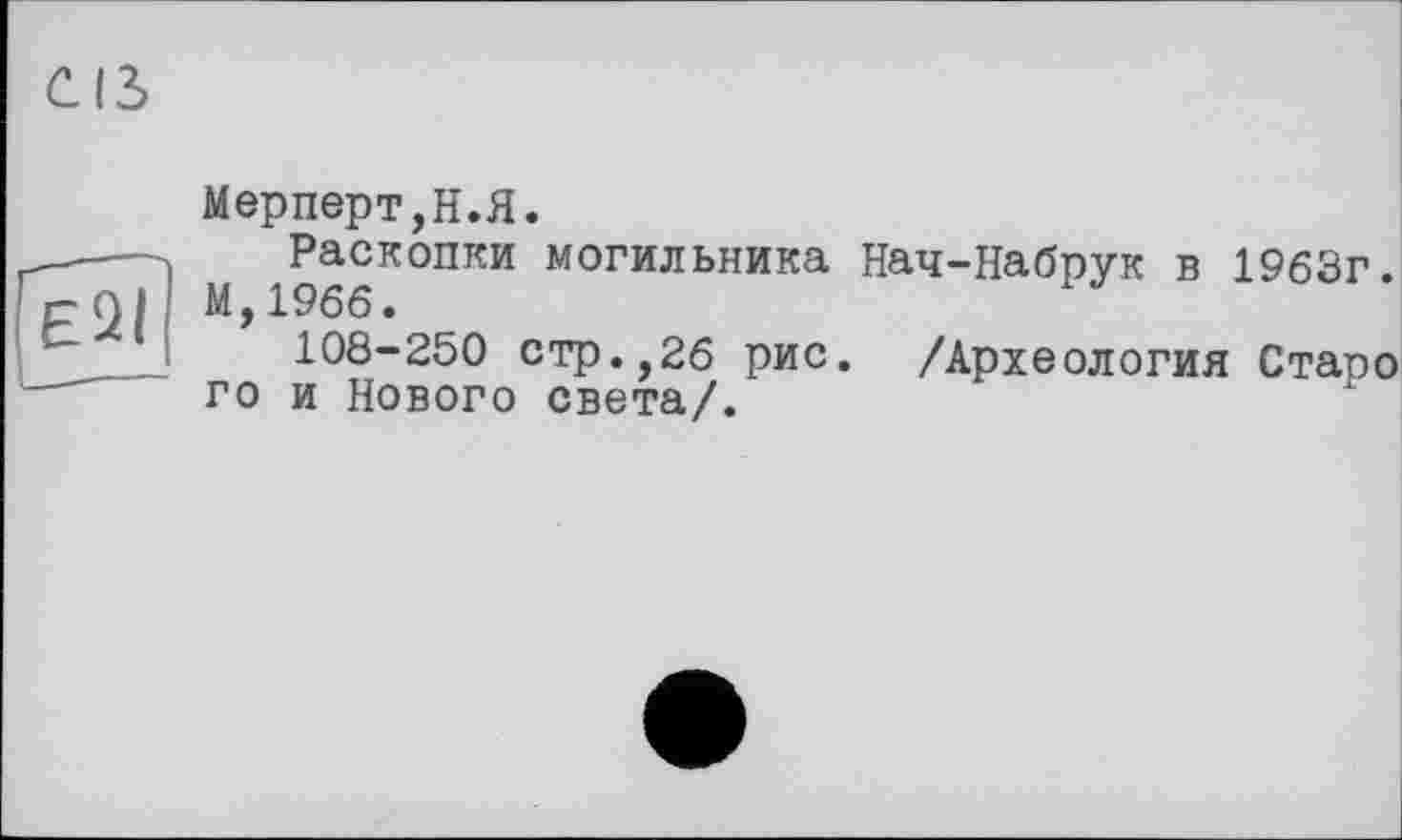 ﻿E2I
Мерперт,Н.Я.
Раскопки могильника Нач-Набрук в 1963г. М,19бб.
108-250 стр.,26 рис. /Археология Стаоо го и Нового света/.